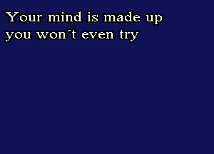 Your mind is made up
you won't even try