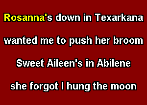 Rosanna's down in Texarkana
wanted me to push her broom
Sweet Aileen's in Abilene

she forgot I hung the moon