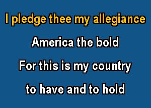 I pledge thee my allegiance

America the bold

For this is my country

to have and to hold