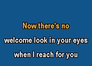 Nowthere's no

welcome look in your eyes

when I reach for you