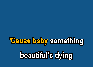 'Cause baby something

beautiful's dying