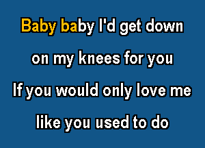 Baby baby I'd get down

on my knees for you

If you would only love me

like you used to do