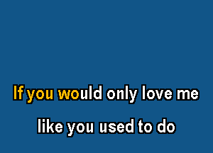 If you would only love me

like you used to do