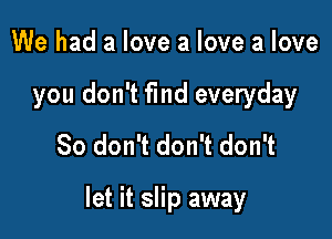 We had a love a love a love
you don't fmd everyday
So don't don't don't

let it slip away