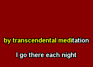 by transcendental meditation

I go there each night