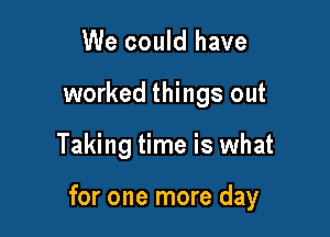 We could have
worked things out

Taking time is what

for one more day