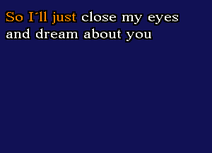 So I'll just close my eyes
and dream about you