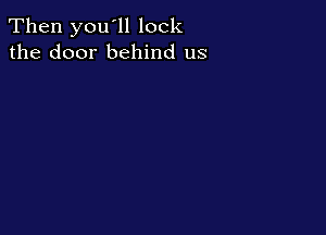Then you'll lock
the door behind us