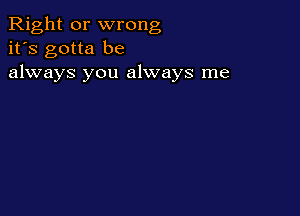 Right or wrong
it's gotta be
always you always me