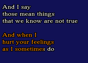 And I say
those mean things
that we know are not true

And when I
hurt your feelings
as I sometimes do