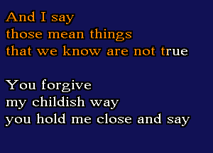 And I say
those mean things
that we know are not true

You forgive
my childish way
you hold me close and say