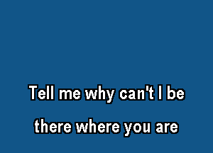 Tell me why can't I be

there where you are