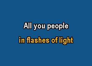 All you people

in flashes of light