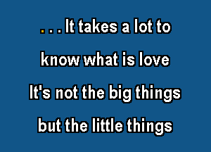 . . . It takes a lot to

know what is love

It's not the big things
but the little things