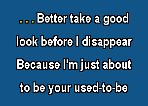 . . . Better take a good

look before I disappear

Because I'm just about

to be your used-to-be