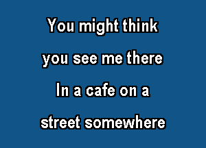 You might think

you see me there
In a cafe on a

street somewhere