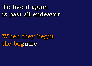 To live it again
is past all endeavor

XVhen they begin
the beguine