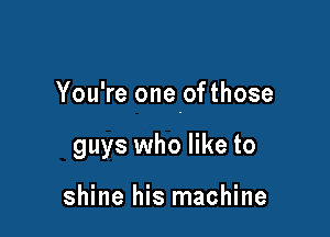 You're onepfthose

guys who like to

shine his machine