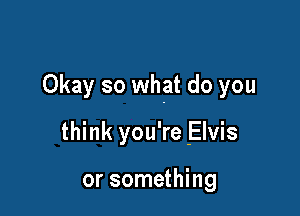 Okay so what do you

think you're Elvis

or something