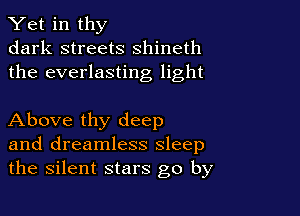 Yet in thy
dark streets shineth
the everlasting light

Above thy deep
and dreamless sleep
the silent stars go by