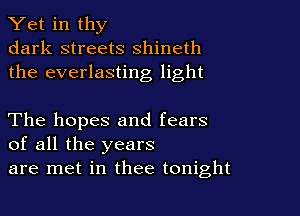 Yet in thy
dark streets shineth
the everlasting light

The hopes and fears
of all the years
are met in thee tonight