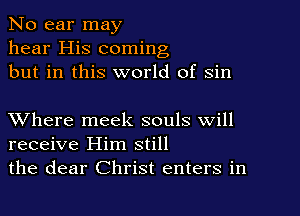 No ear may
hear His coming
but in this world of sin

XVhere meek souls will
receive Him still
the dear Christ enters in