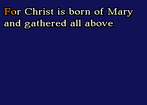 For Christ is born of Mary
and gathered all above
