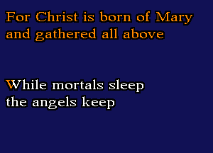 For Christ is born of Mary
and gathered all above

XVhile mortals sleep
the angels keep