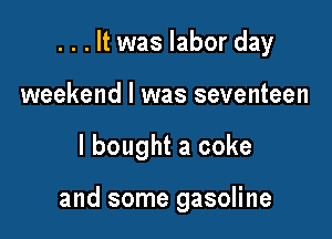 . . . It was labor day

weekend I was seventeen
I bought a coke

and some gasoline