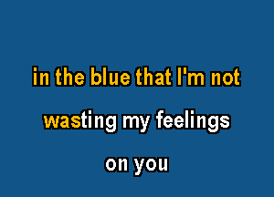 in the blue that I'm not

wasting my feelings

on you