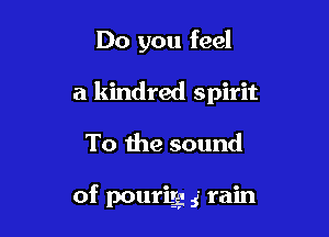 Do you feel
a kindred spirit

To the sound

of pourigg 5' rain