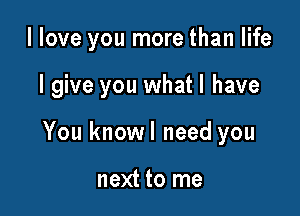 llove you more than life

I give you what I have
You knowl need you

next to me