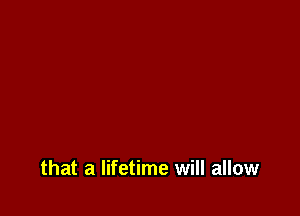 that a lifetime will allow