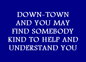 DOWNHTOWN
AND YOU MAY
FIND SOMEBODY
KIND TO HELP AND
UNDERSTAND YOU