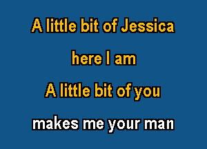 A little bit of Jessica
here I am

A little bit of you

makes me your man