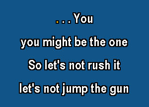 . . You
you might be the one

So let's not rush it

let's not jump the gun