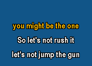 you might be the one

So let's not rush it

let's not jump the gun