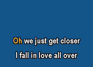 Oh we just get closer

lfall in love all over