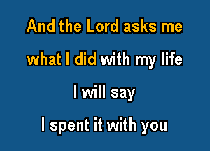 And the Lord asks me
what I did with my life

I will say

I spent it with you