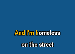 And I'm homeless

on the street