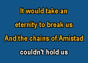 It would take an

eternity to break us

And the chains of Amistad

couldn't hold us