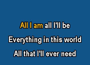 All I am all I'll be

Everything in this world
All that I'll ever need