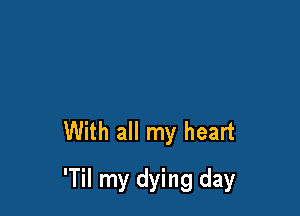 With all my heart

'Til my dying day