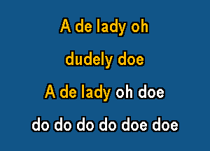 A de lady oh

dudely doe
A de lady oh doe
do do do do doe doe