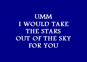 UMM
I WOULD TAKE
THE STARS
OUT OF THE SKY
FOR YOU

g