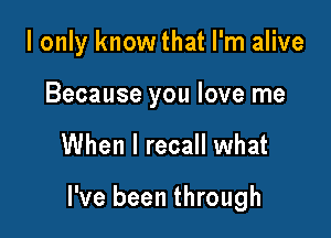 I only knowthat I'm alive
Because you love me

When I recall what

I've been through