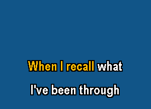 When I recall what

I've been through