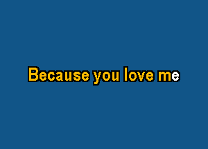 Because you love me