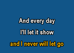 And every day

I'll let it show

and I never will let go