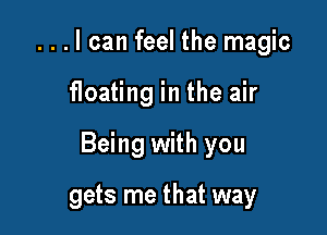 . . . I can feel the magic

floating in the air

Being with you

gets me that way
